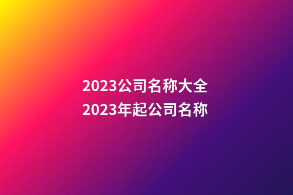 2023公司名称大全 2023年起公司名称-第1张-公司起名-玄机派